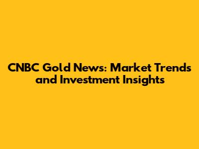 CNBC Gold News: Market Trends and Investment Insights