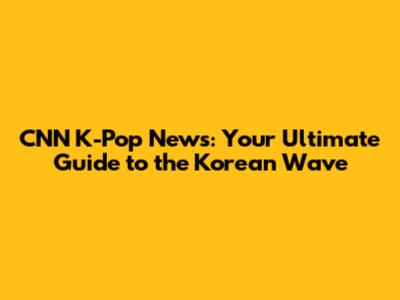 CNN K-Pop News: Your Ultimate Guide to the Korean Wave