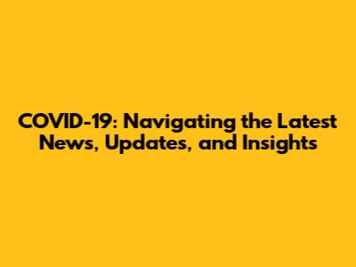 COVID-19: Navigating the Latest News, Updates, and Insights