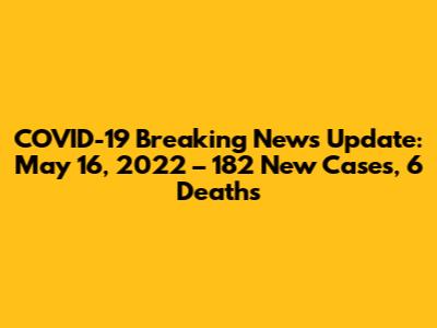 COVID-19 Breaking News Update: May 16, 2022 – 182 New Cases, 6 Deaths