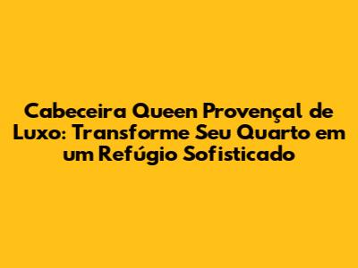 Cabeceira Queen Provençal de Luxo: Transforme Seu Quarto em um Refúgio Sofisticado