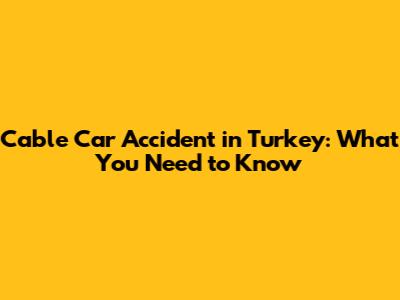 Cable Car Accident in Turkey: What You Need to Know