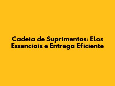 Cadeia de Suprimentos: Elos Essenciais e Entrega Eficiente