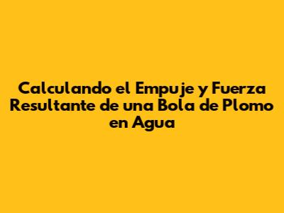 Calculando el Empuje y Fuerza Resultante de una Bola de Plomo en Agua