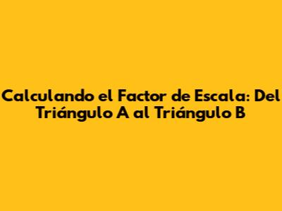 Calculando el Factor de Escala: Del Triángulo A al Triángulo B