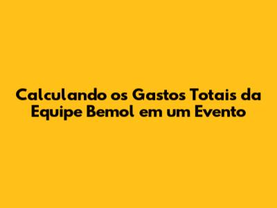 Calculando os Gastos Totais da Equipe Bemol em um Evento