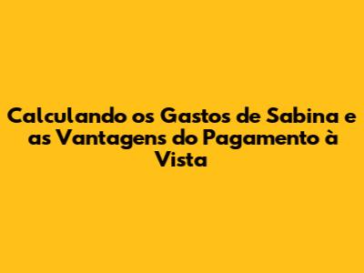 Calculando os Gastos de Sabina e as Vantagens do Pagamento à Vista