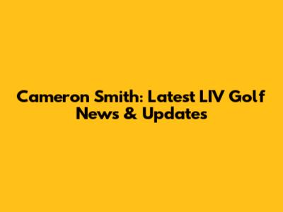 Cameron Smith: Latest LIV Golf News & Updates