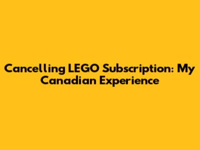 Cancelling LEGO Subscription: My Canadian Experience