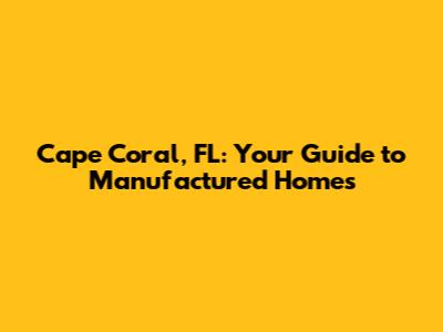 Cape Coral, FL: Your Guide to Manufactured Homes