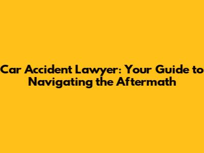 Car Accident Lawyer: Your Guide to Navigating the Aftermath