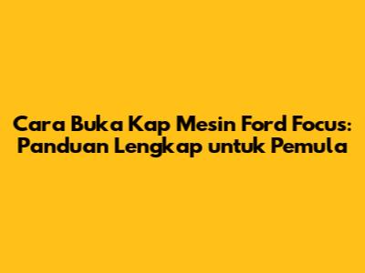 Cara Buka Kap Mesin Ford Focus: Panduan Lengkap untuk Pemula