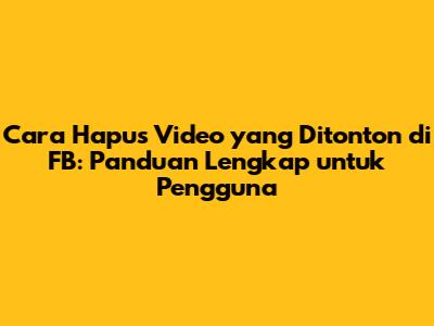Cara Hapus Video yang Ditonton di FB: Panduan Lengkap untuk Pengguna