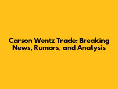 Carson Wentz Trade: Breaking News, Rumors, and Analysis