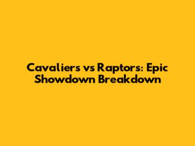 Cavaliers vs Raptors: Epic Showdown Breakdown