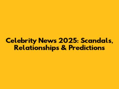 Celebrity News 2025: Scandals, Relationships & Predictions