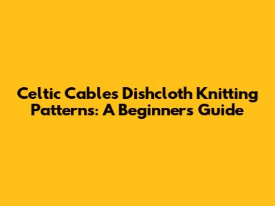 Celtic Cables Dishcloth Knitting Patterns: A Beginner's Guide
