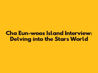 Cha Eun-woo's Island Interview: Delving into the Star's World