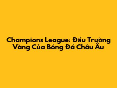 Champions League: Đấu Trường Vàng Của Bóng Đá Châu Âu