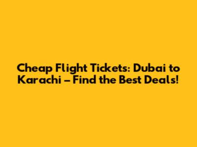 Cheap Flight Tickets: Dubai to Karachi – Find the Best Deals!