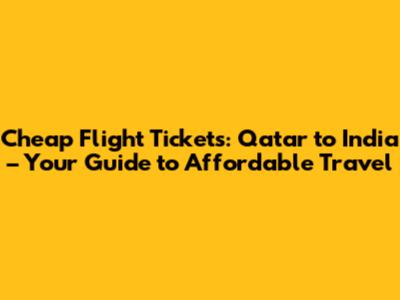 Cheap Flight Tickets: Qatar to India – Your Guide to Affordable Travel