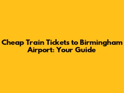 Cheap Train Tickets to Birmingham Airport: Your Guide