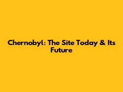 Chernobyl: The Site Today & Its Future