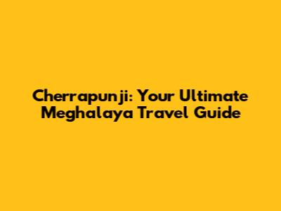Cherrapunji: Your Ultimate Meghalaya Travel Guide