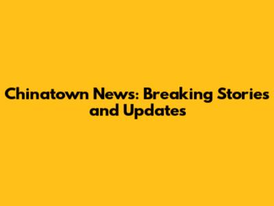 Chinatown News: Breaking Stories and Updates