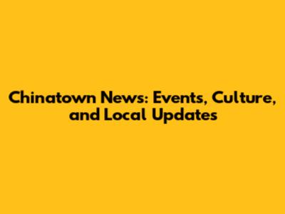 Chinatown News: Events, Culture, and Local Updates