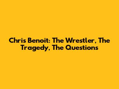 Chris Benoit: The Wrestler, The Tragedy, The Questions