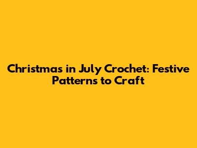 Christmas in July Crochet: Festive Patterns to Craft