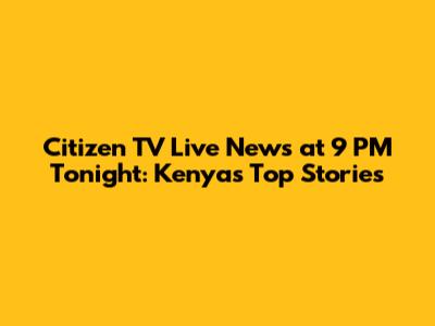 Citizen TV Live News at 9 PM Tonight: Kenya's Top Stories