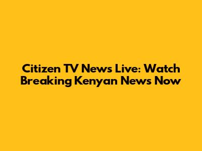 Citizen TV News Live: Watch Breaking Kenyan News Now