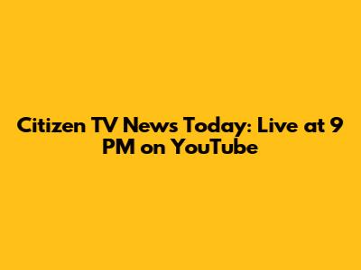 Citizen TV News Today: Live at 9 PM on YouTube