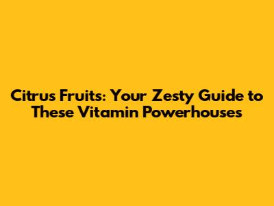 Citrus Fruits: Your Zesty Guide to These Vitamin Powerhouses