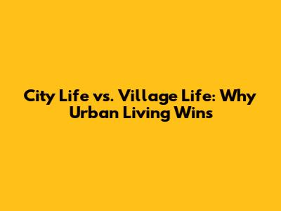 City Life vs. Village Life: Why Urban Living Wins