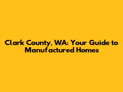 Clark County, WA: Your Guide to Manufactured Homes
