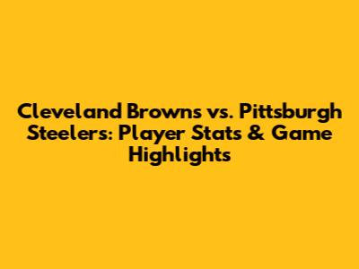 Cleveland Browns vs. Pittsburgh Steelers: Player Stats & Game Highlights