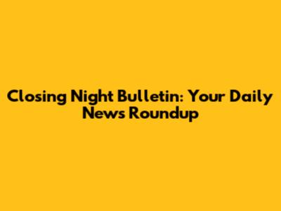 Closing Night Bulletin: Your Daily News Roundup