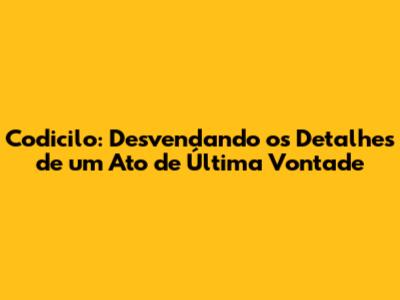 Codicilo: Desvendando os Detalhes de um Ato de Última Vontade