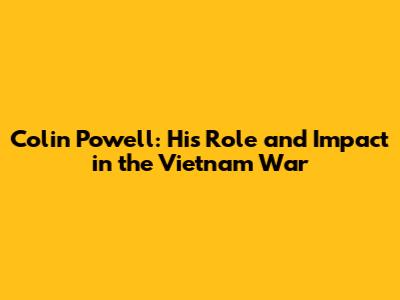 Colin Powell: His Role and Impact in the Vietnam War