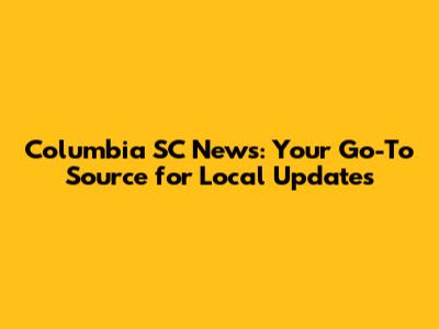 Columbia SC News: Your Go-To Source for Local Updates