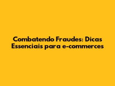 Combatendo Fraudes: Dicas Essenciais para e-commerces
