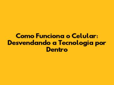 Como Funciona o Celular: Desvendando a Tecnologia por Dentro