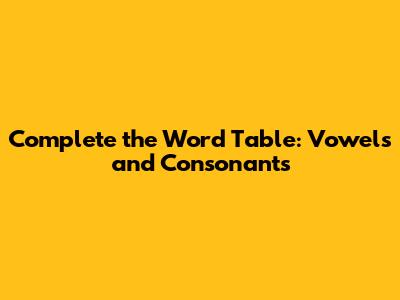 Complete the Word Table: Vowels and Consonants