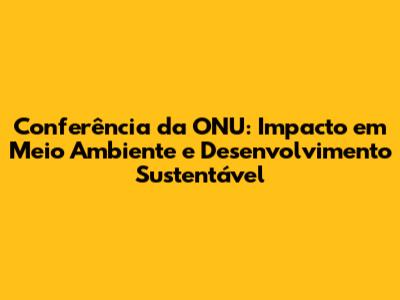 Conferência da ONU: Impacto em Meio Ambiente e Desenvolvimento Sustentável