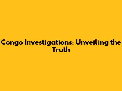 Congo Investigations: Unveiling the Truth
