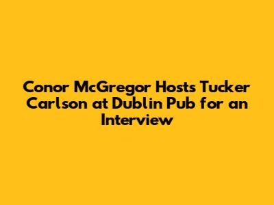 Conor McGregor Hosts Tucker Carlson at Dublin Pub for an Interview