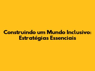 Construindo um Mundo Inclusivo: Estratégias Essenciais